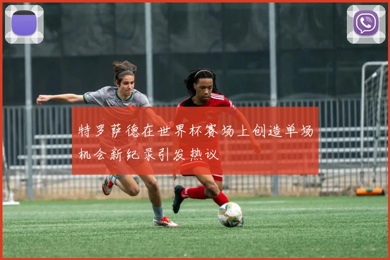 特罗萨德在世界杯赛场上创造单场机会新纪录引发热议