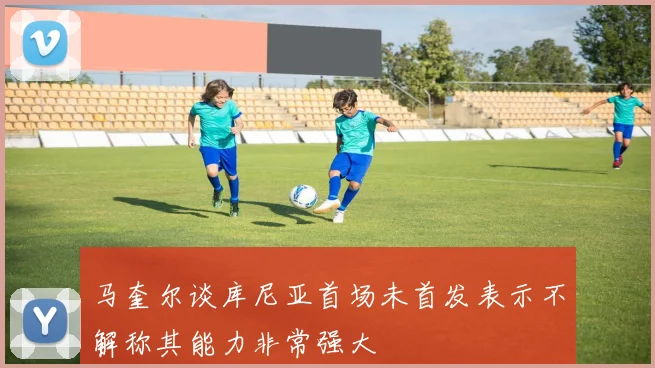 马奎尔谈库尼亚首场未首发表示不解称其能力非常强大