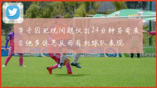 华子因犯规问题仅打24分钟芬奇表示他多休息反而有利球队表现