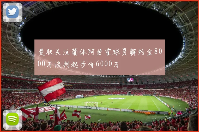 曼联关注葡体阿劳霍球员解约金8000万谈判起步价6000万