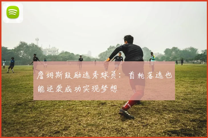 詹姆斯鼓励选秀球员：首轮落选也能逆袭成功实现梦想