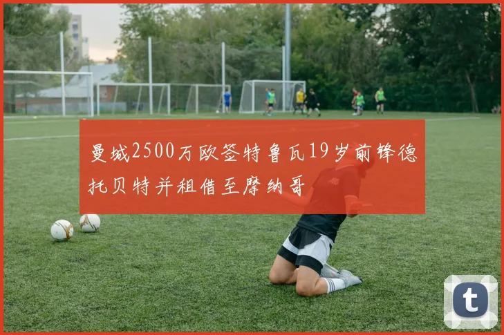 曼城2500万欧签特鲁瓦19岁前锋德托贝特并租借至摩纳哥