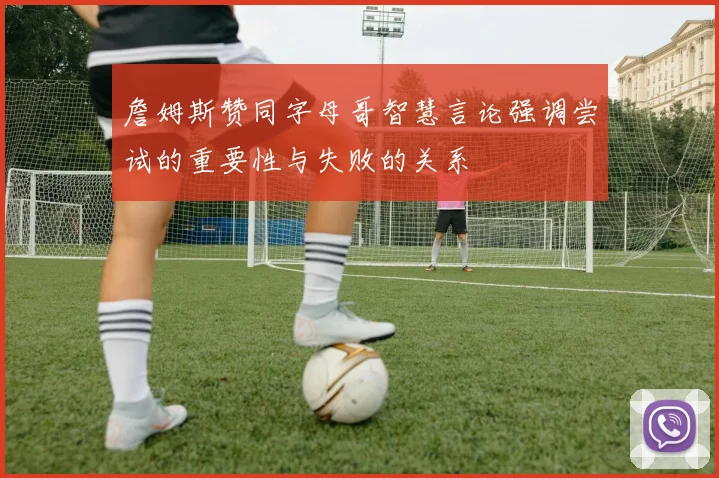 詹姆斯赞同字母哥智慧言论强调尝试的重要性与失败的关系