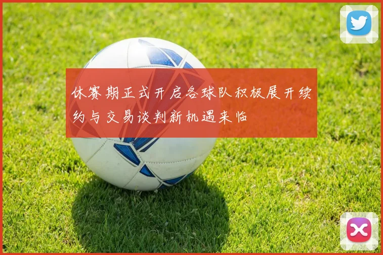 休赛期正式开启各球队积极展开续约与交易谈判新机遇来临