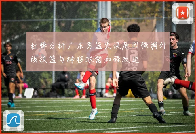 杜锋分析广东男篮失误原因强调外线投篮与转移球需加强改进