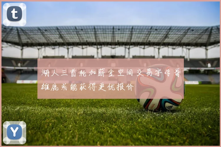 湖人三首轮加薪金空间交易字母哥雄鹿或能获得更优报价