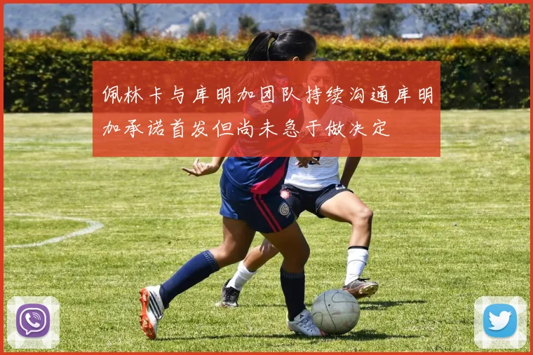 佩林卡与库明加团队持续沟通库明加承诺首发但尚未急于做决定