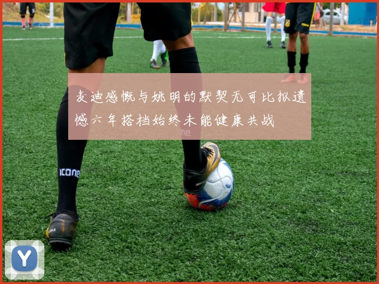 麦迪感慨与姚明的默契无可比拟遗憾六年搭档始终未能健康共战