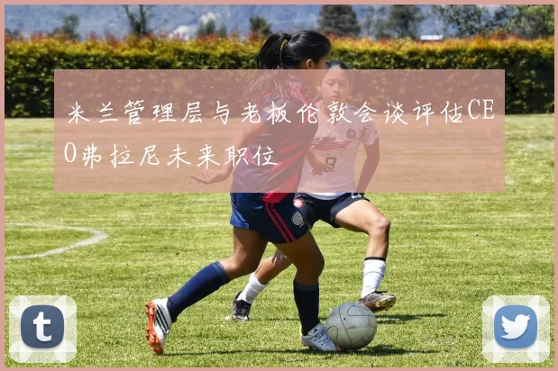 米兰管理层与老板伦敦会谈评估CEO弗拉尼未来职位