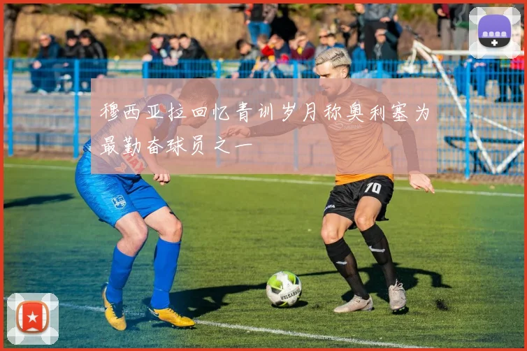 穆西亚拉回忆青训岁月称奥利塞为最勤奋球员之一