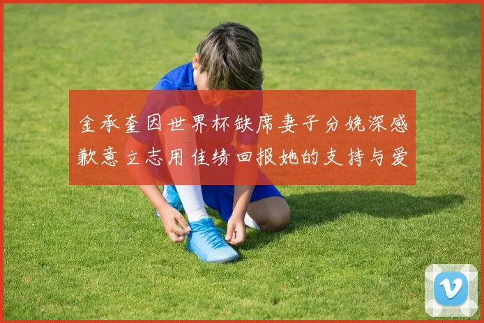 金承奎因世界杯缺席妻子分娩深感歉意立志用佳绩回报她的支持与爱