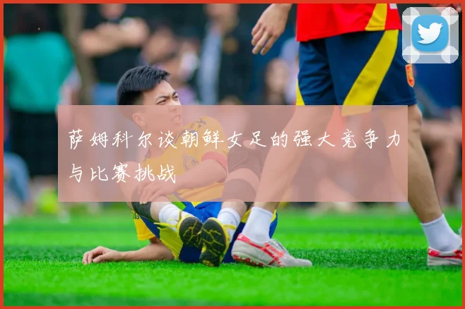 萨姆科尔谈朝鲜女足的强大竞争力与比赛挑战
