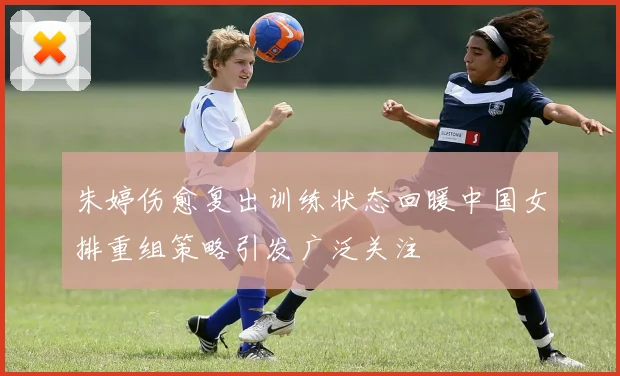 朱婷伤愈复出训练状态回暖中国女排重组策略引发广泛关注