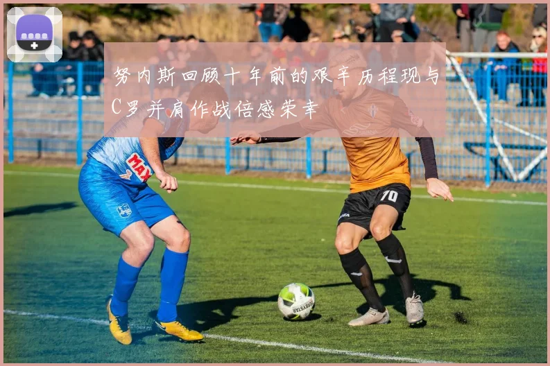 努内斯回顾十年前的艰辛历程现与C罗并肩作战倍感荣幸