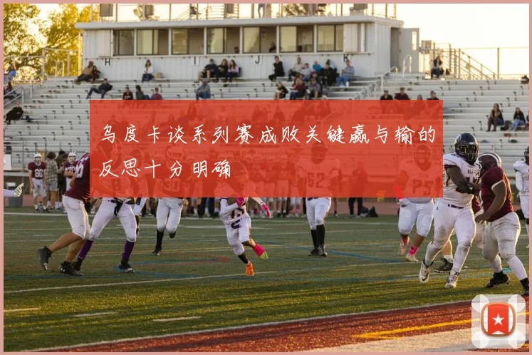 乌度卡谈系列赛成败关键赢与输的反思十分明确