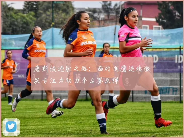 唐斯谈连胜之路：面对老鹰逆境激发专注力助力季后赛反弹