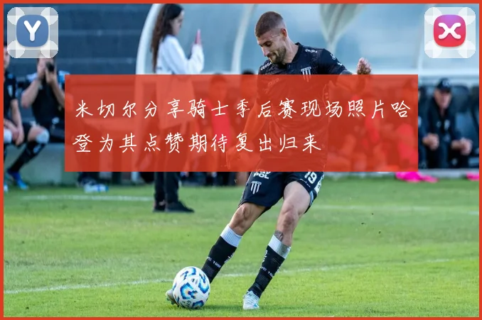 米切尔分享骑士季后赛现场照片哈登为其点赞期待复出归来