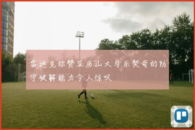 雷迪克称赞亚历山大与东契奇的防守破解能力令人惊叹
