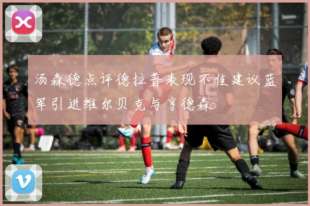 汤森德点评德拉普表现不佳建议蓝军引进维尔贝克与亨德森