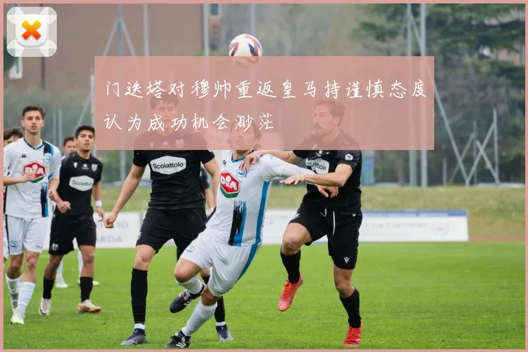 门迭塔对穆帅重返皇马持谨慎态度认为成功机会渺茫