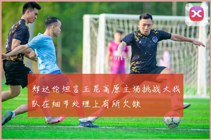 郑达伦坦言玉昆高原主场挑战大我队在细节处理上有所欠缺